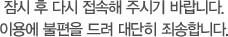 잠시 후 다시 접속해 주시기 바랍니다. 이용에 불편을 드려 대단히 죄송합니다.